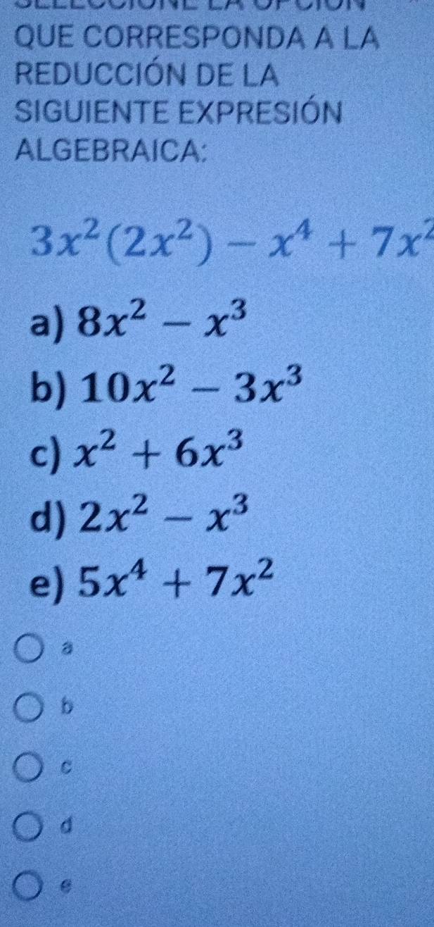 QUE CORRESPONDA A LA
REDUCCIÓN DE LA
SIGUIENTE EXPRESIÓN
ALGEBRAICA:
3x^2(2x^2)-x^4+7x^2
a) 8x^2-x^3
b) 10x^2-3x^3
c) x^2+6x^3
d) 2x^2-x^3
e) 5x^4+7x^2
a
b
C
d
e