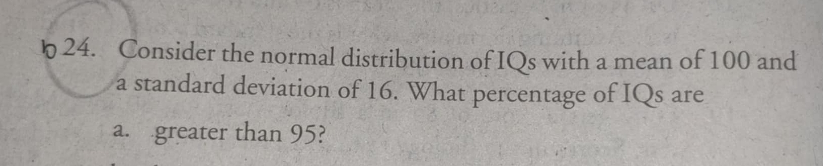 Consider the normal distribution of IQs with a mean of 100 and 
a standard deviation of 16. What percentage of IQs are 
a. greater than 95?