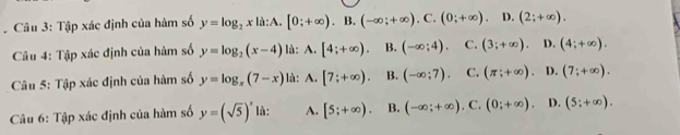 Tập xác định của hàm số y=log _2xla:A.[0;+∈fty ).B.(-∈fty ;+∈fty ).C.(0;+∈fty ). n .(2;+∈fty ). 
Câu 4: Tập xác định của hàm số y=log _2(x-4) là: A. [4;+∈fty ). B. (-∈fty ;4). C. (3;+∈fty ). D. (4;+∈fty ). 
Câu 5: Tập xác định của hàm số y=log _π (7-x) là: A. [7;+∈fty ). B. (-∈fty ;7). C. (π ;+∈fty ). D. (7;+∈fty ). 
Câu 6: Tập xác định của hàm số y=(sqrt(5))^x là: A. [5;+∈fty ). B. (-∈fty ;+∈fty ). C. (0;+∈fty ). D. (5;+∈fty ).