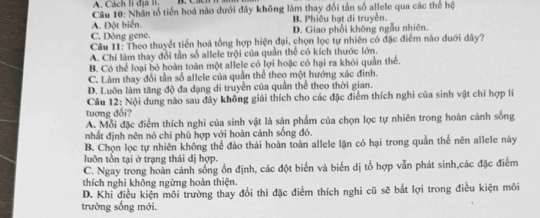 Cách li địa li.
Câu 10: Nhân tố tiến hoá nào dưới đây không làm thay đối tần số allele qua các thể hệ
A. Đột biến. B. Phiêu bạt di truyền.
C. Dòng gene. D. Giao phối không ngẫu nhiên.
Câu 11: Theo thuyết tiến hoá tổng hợp hiện đại, chọn lọc tự nhiên có đặc điểm nào duới dây?
A. Chi làm thay đổi tần số allele trội của quần thể có kích thước lớn.
B. Có thể loại bỏ hoàn toàn một allele có lợi hoặc có hại ra khỏi quần thể.
C. Làm thay đổi tần số allele của quần thể theo một hướng xác đinh.
D. Luôn làm tăng độ đa dạng di truyền của quần thể theo thời gian.
Câu 12: Nội dung nào sau đây không giải thích cho các đặc điểm thích nghi của sinh vật chi hợp lí
tuơng đối?
A. Mỗi đặc điểm thích nghi của sinh vật là sản phẩm của chọn lọc tự nhiên trong hoàn cảnh sống
nhất định nên nó chỉ phù hợp với hoàn cảnh sống đó.
B. Chọn lọc tự nhiên không thể đào thải hoàn toàn allele lặn có hại trong quần thể nên allele này
luôn tồn tại ở trạng thái dị hợp.
C. Ngay trong hoàn cảnh sống ổn định, các đột biến và biến dị tổ hợp vẫn phát sinh,các đặc điểm
thích nghi không ngừng hoàn thiện.
D. Khi điều kiện môi trường thay đổi thì đặc điểm thích nghi cũ sẽ bất lợi trong điều kiện môi
trường sống mới.