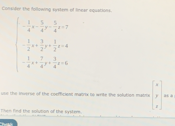 Consider the following system of linear equations.
beginarrayl - 1/4 + 5/4 - 5/4 <0 - 1/2 + 3/2 + 1/2 e=4 - 1/4 + 7/4 + 3/4 e=3endpmatrix
use the inverse of the coefficient matrix to write the solution matrix beginbmatrix x y zendbmatrix as a
Then find the solution of the system.
Chelsk