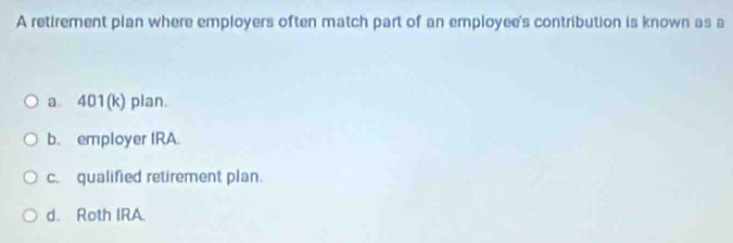 A retirement plan where employers often match part of an employee's contribution is known as a
a 401 (k) plan.
b. employer IRA.
c. qualified retirement plan.
d. Roth IRA.