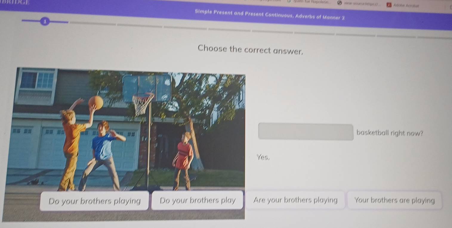 Simple Present and Present Continuous, Adverbs of Manner 2
Choose the correct answer.
basketball right now?
Do your brothers playing Do your brothers play Are your brothers playing Your brothers are playing