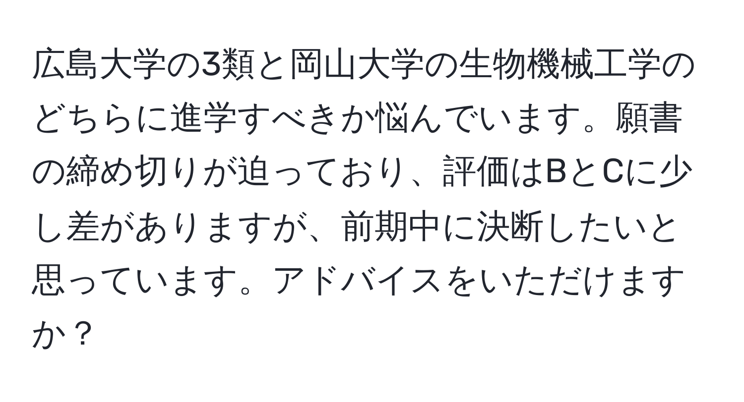 広島大学の3類と岡山大学の生物機械工学のどちらに進学すべきか悩んでいます。願書の締め切りが迫っており、評価はBとCに少し差がありますが、前期中に決断したいと思っています。アドバイスをいただけますか？