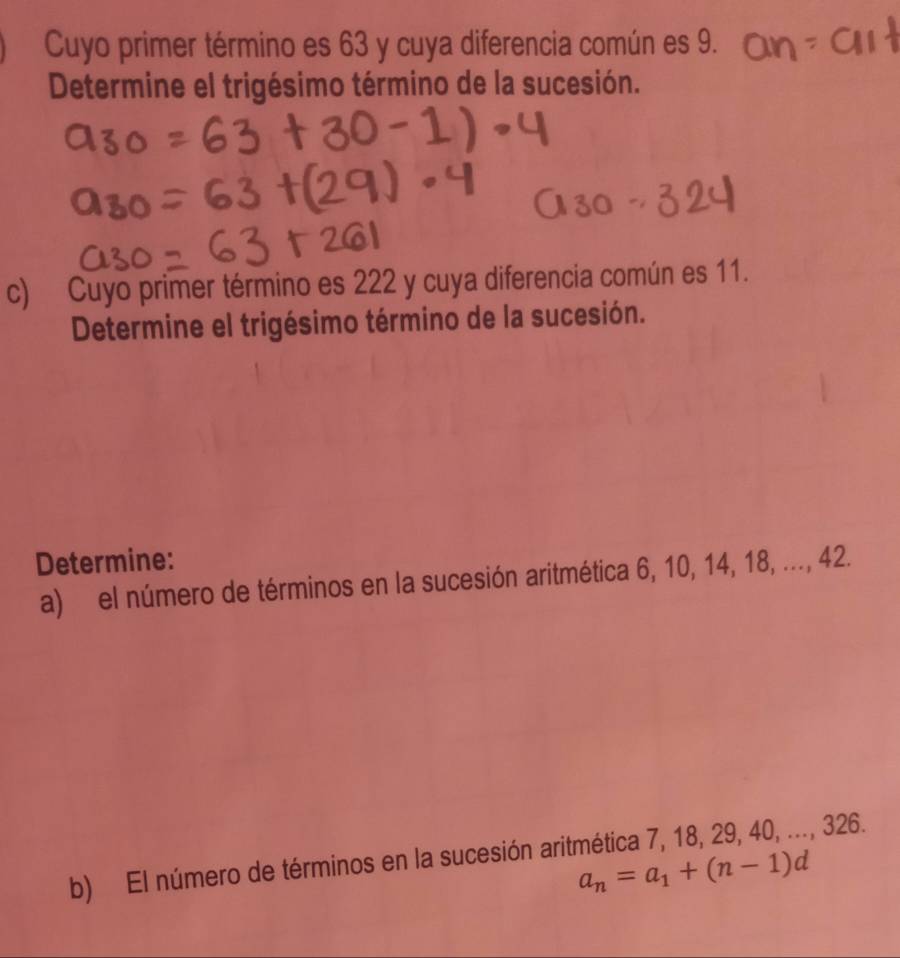 Cuyo primer término es 63 y cuya diferencia común es 9. 
Determine el trigésimo término de la sucesión. 
c) Cuyo primer término es 222 y cuya diferencia común es 11. 
Determine el trigésimo término de la sucesión. 
Determine: 
a) el número de términos en la sucesión aritmética 6, 10, 14, 18, ..., 42. 
b) El número de términos en la sucesión aritmética 7, 18, 29, 40, ..., 326.
a_n=a_1+(n-1)d