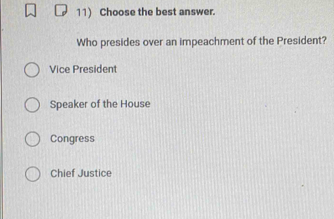 Choose the best answer.
Who presides over an impeachment of the President?
Vice President
Speaker of the House
Congress
Chief Justice