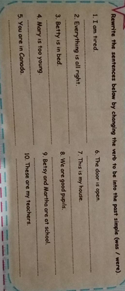Rewrite the sentences below by changing the verb to be into the past simple (was / were). 
_ 
1. I am tired. 6. The door is open. 
_ 
2. Everything is all right. 7. This is my house. 
_ 
_ 
_ 
_ 
3. Betty is in bed. 8. We are good pupils. 
_ 
4. Mary is too young. 9. Betsy and Martha are at school. 
10. These are my teachers. 
_ 
_ 
5. You are in Canada.