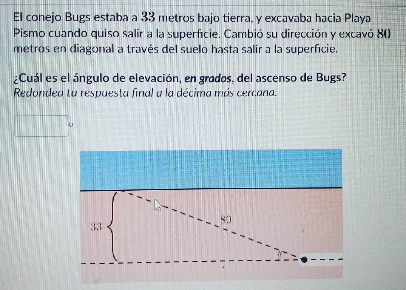 El conejo Bugs estaba a 33 metros bajo tierra, y excavaba hacia Playa 
Pismo cuando quiso salir a la superficie. Cambió su dirección y excavó 80
metros en diagonal a través del suelo hasta salir a la superficie. 
¿Cuál es el ángulo de elevación, en grados, del ascenso de Bugs? 
Redondea tu respuesta final a la décima más cercana. 
frac 1 
□