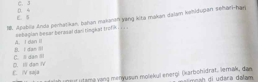 C. 3
D. 4
E. 5
18. Apabila Anda perhatikan, bahan makanan yang kita makan dalam kehidupan sehari-hari
sebagian besar berasal dari tingkat trofik . . . .
A. I dan II
B. I dan III
C. II dan III
D. III dan IV
E. IV saja
Ialah unsur utama yang menyusun molekul energi (karbohidrat, lemak, dan
melimpaḥ di udara dalam