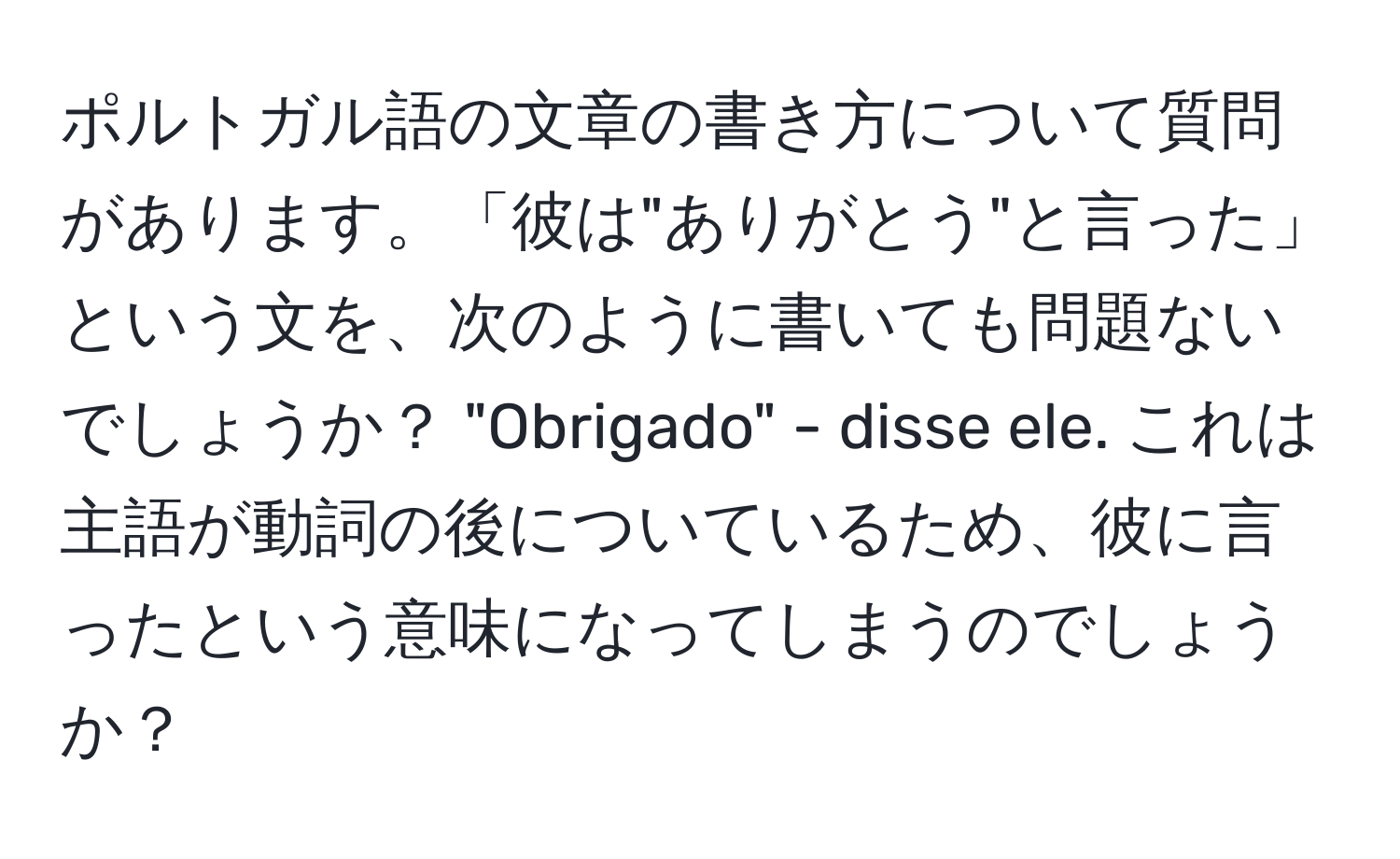 ポルトガル語の文章の書き方について質問があります。「彼は"ありがとう"と言った」という文を、次のように書いても問題ないでしょうか？ "Obrigado" - disse ele. これは主語が動詞の後についているため、彼に言ったという意味になってしまうのでしょうか？