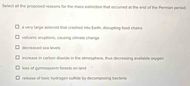 Select all the proposed reasons for the mass extinction that occurred at the end of the Permian period,
a very large asteroid that crashed into Earth, disrupting food chains
volcanic eruptions, causing climate change
decreased sea levels
increase in carbon dioxide in the atmosphere, thus decreasing available oxygen
loss of gymnosperm forests on land
release of toxic hydrogen sulfide by decomposing bacteria