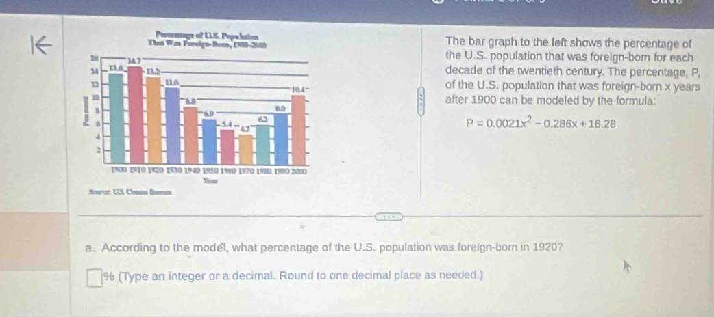 The bar graph to the left shows the percentage of 
the U.S. population that was foreign-bom for each 
decade of the twentieth century. The percentage, P, 
of the U.S. population that was foreign-born x years
after 1900 can be modeled by the formula:
P=0.0021x^2-0.286x+16.28
Scurce: UIS, Ceumas Boman 
a. According to the model, what percentage of the U.S. population was foreign-born in 1920?
% (Type an integer or a decimal. Round to one decimal place as needed.)