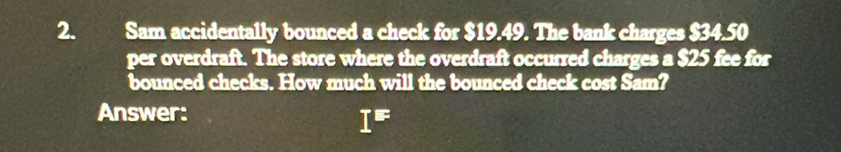 Sam accidentally bounced a check for $19.49. The bank charges $34.50
per overdraft. The store where the overdraft occurred charges a $25 fee for 
bounced checks. How much will the bounced check cost Sam? 
Answer:
I^E