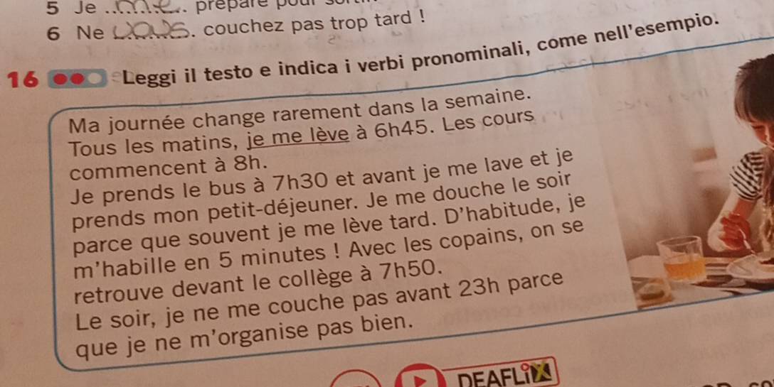 Je_ . prepare pou
6 Ne _. couchez pas trop tard ! 
16 
Leggi il testo e indíca i verbi pronominali, come nell'esempio. 
Ma journée change rarement dans la semaine. 
Tous les matins, je me lève à 6h45. Les cours 
commencent à 8h. 
Je prends le bus à 7h30 et avant je me lave et je 
prends mon petit-déjeuner. Je me douche le soir 
parce que souvent je me lève tard. D'habitude, je 
m'habille en 5 minutes! Avec les copains, on se 
retrouve devant le collège à 7h50. 
Le soir, je ne me couche pas avant 23h parce 
que je ne m'organise pas bien. 
DEAFLIM