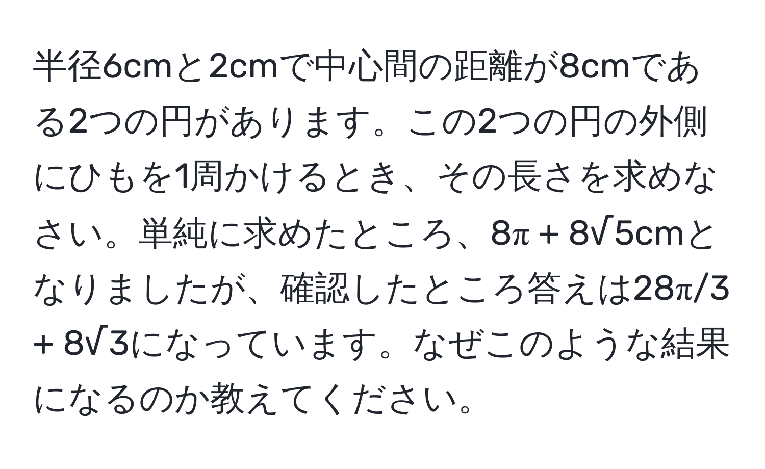 半径6cmと2cmで中心間の距離が8cmである2つの円があります。この2つの円の外側にひもを1周かけるとき、その長さを求めなさい。単純に求めたところ、8π + 8√5cmとなりましたが、確認したところ答えは28π/3 + 8√3になっています。なぜこのような結果になるのか教えてください。