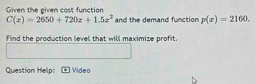 Given the given cost function
C(x)=2650+720x+1.5x^2 and the demand function p(x)=2160. 
Find the production level that will maximize profit. 
Question Help: Video