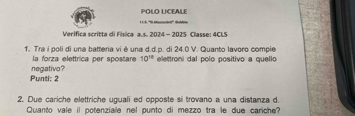 POLO LICEALE 
1.I.S. 'G.Marzadinti'' Gubbio 
Verifica scritta di Fisica a.s. 2024 - 2025 Classe: 4CLS 
1. Tra i poli di una batteria vi è una d.d.p. di 24.0 V. Quanto lavoro compie 
la forza elettrica per spostare 10^(18) elettroni dal polo positivo a quello 
negativo? 
Punti: 2 
2. Due cariche elettriche uguali ed opposte si trovano a una distanza d. 
Quanto vale il potenziale nel punto di mezzo tra le due cariche?