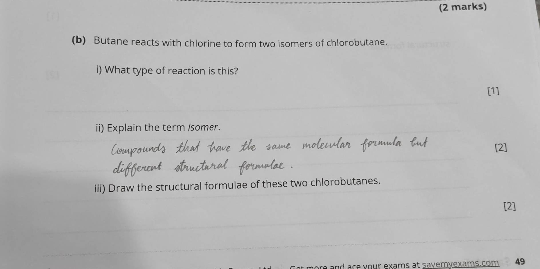 Butane reacts with chlorine to form two isomers of chlorobutane. 
i) What type of reaction is this? 
[1] 
ii) Explain the term isomer. 
[2] 
iii) Draw the structural formulae of these two chlorobutanes. 
[2] 
nd ace your exams at savemyexams.com 49