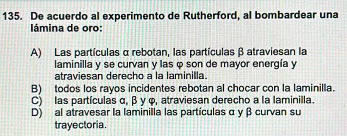 De acuerdo al experimento de Rutherford, al bombardear una
lámina de oro:
A) Las partículas αrebotan, las partículas β atraviesan la
laminilla y se curvan y las φ son de mayor energía y
atraviesan derecho a la laminilla.
B) todos los rayos incidentes rebotan al chocar con la laminilla.
C) las partículas α, β y φ, atraviesan derecho a la laminilla.
D) al atravesar la laminilla las partículas α y β curvan su
trayectoria.