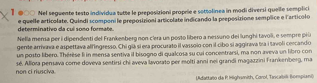 1 ●○○ Nel seguente testo individua tutte le preposizioni proprie e sottolinea in modi diversi quelle semplici 
e quelle articolate. Quindi scomponi le preposizioni articolate indicando la preposizione semplice e l’articolo 
determinativo da cui sono formate. 
Nella mensa per i dipendenti del Frankenberg non c'era un posto libero a nessuno dei lunghi tavoli, e sempre più 
gente arrivava e aspettava all’ingresso. Chi già si era procurato il vassoio con il cibo si aggirava tra i tavoli cercando 
un posto libero. Thérèse lì in mensa sentiva il bisogno di qualcosa su cui concentrarsi, ma non aveva un libro con 
sé. Allora pensava come doveva sentirsi chi aveva lavorato per molti anni nei grandi magazzini Frankenberg, ma 
non ci riusciva. 
(Adattato da P. Highsmith, Carol, Tascabili Bompiani)