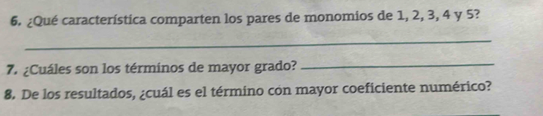 ¿Qué característica comparten los pares de monomios de 1, 2, 3, 4 y 5? 
_ 
7. ¿Cuáles son los términos de mayor grado? 
_ 
8. De los resultados, ¿cuál es el término cón mayor coeficiente numérico?