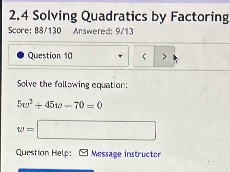 2.4 Solving Quadratics by Factoring 
Score: 88/130 Answered: 9/13 
Question 10 < > 
Solve the following equation:
5w^2+45w+70=0
w=□
Question Help: Message instructor