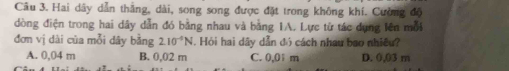 Hai dây dẫn thắng, dài, song song được đặt trong không khí. Cường độ
dòng điện trong hai dây dẫn đó bằng nhau và bằng IA. Lực từ tác dụng lên mỗi
đơn vị dài của mỗi dây bằng 2.10^(-5)N. Hỏi hai dây dẫn đó cách nhau bao nhiều?
A. 0,04 m B. 0,02 m C. 0,01 m D. 0,03 m