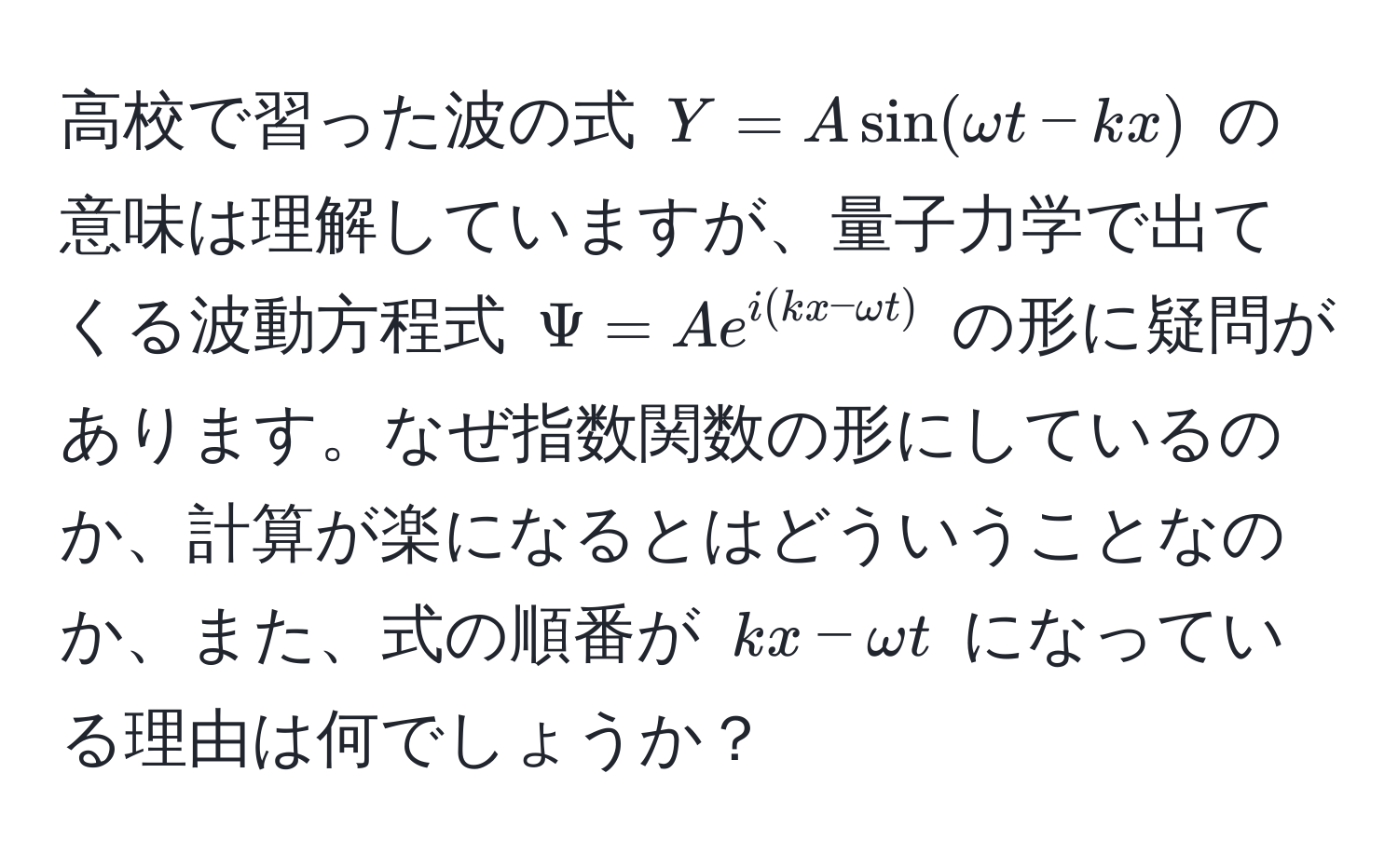 高校で習った波の式 $Y = A sin(omega t - kx)$ の意味は理解していますが、量子力学で出てくる波動方程式 $Psi = A e^(i(kx - omega t))$ の形に疑問があります。なぜ指数関数の形にしているのか、計算が楽になるとはどういうことなのか、また、式の順番が $kx - omega t$ になっている理由は何でしょうか？