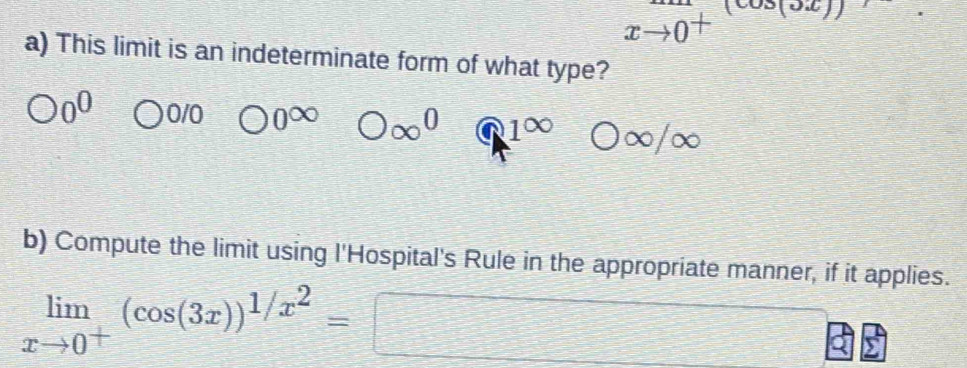 xto 0^+
a) This limit is an indeterminate form of what type?
0^0 C 0/0 bigcirc 0∈fty bigcirc ∈fty^0 41^(∈fty) frac □  bigcirc ∈fty /∈fty
b) Compute the limit using l'Hospital's Rule in the appropriate manner, if it applies.
limlimits _xto 0^+(cos (3x))^1/x^2=□