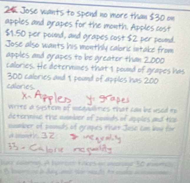 Jose wants to spend no more than 530 on 
apples and grapes for the month Apples cost
81. 50 per pound, and grapes cost 52 per pound
Jose also wants his monthy caloris intake from 
apples and oyapes to be greater than 2000
colones He determines that s pound of oy aees has
300 calones and I pound of apples has 200
calones 
X.Apples grapes 
write a sster of medndines that can be wsed the 
determine the suember of pounds of apples and the 
snmboer of poomeds of eyapes they Jose cane bay for 
aient 32 mevy
33 - Calore repualty