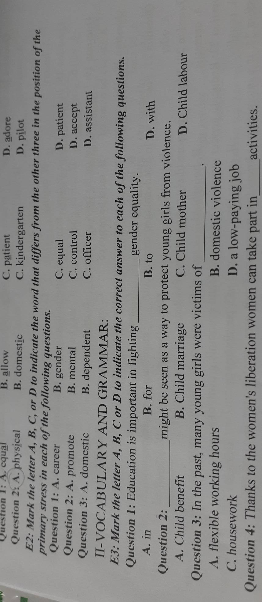 A equal B. allow C. patient D. adore
Question 2: A . physical B. domestic C. kindergarten D. pilot
E2: Mark the letter A, B, C, or D to indicate the word that differs from the other three in the position of the
primary stress in each of the following questions.
Question 1:A . . career B. gender
C. equal D. patient
Question 2:A . promote B. mental C. control D. accept
Question 3:A . domestic B. dependent C. officer D. assistant
II-VOCABULARY AND GRAMMAR:
E3: Mark the letter A, B, C or D to indicate the correct answer to each of the following questions.
Question 1: Education is important in fighting_ gender equality.
A. in B. for B. to D. with
Question 2:_ might be seen as a way to protect young girls from violence.
A. Child benefit B. Child marriage C. Child mother D. Child labour
Question 3: In the past, many young girls were victims of_
.
A. flexible working hours B. domestic violence
C. housework D. a low-paying job
Question 4: Thanks to the women's liberation women can take part in_ activities.