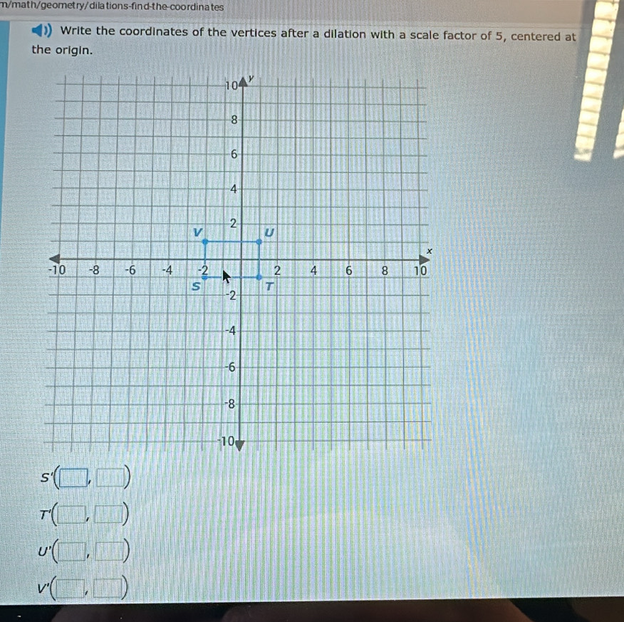 m/math/geomet ry/dila tions-find-the-coordinates
Write the coordinates of the vertices after a dilation with a scale factor of 5, centered at
the origin.
S'(□ ,□ )
T'(□ , □ )
U'(□ , ,□ )
V'(□ ,□ )