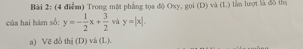 Trong mặt phẳng tọa độ Oxy, gọi (D) và (L) lần lượt là đồ thị
của hai hàm số: y=- 1/2 x+ 3/2  và y=|x|. 
a) Vẽ đồ thị (D) và (L).