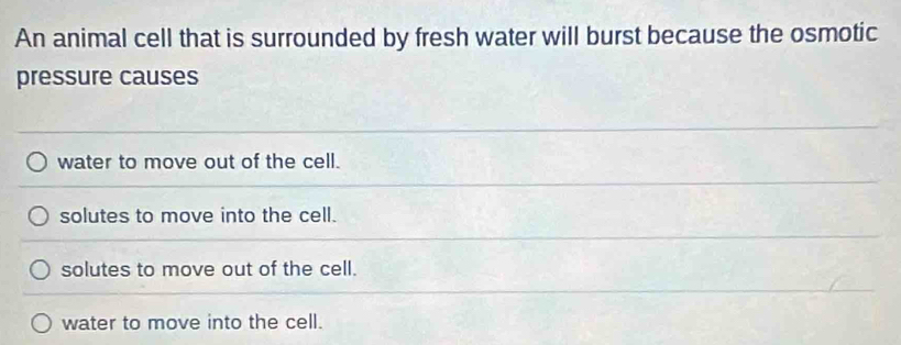 An animal cell that is surrounded by fresh water will burst because the osmotic
pressure causes
water to move out of the cell.
solutes to move into the cell.
solutes to move out of the cell.
water to move into the cell.