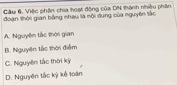 Việc phân chia hoạt động của DN thành nhiều phân
đoạn thời gian bằng nhau là nội dung của nguyên tắc
A. Nguyên tắc thời gian
B. Nguyên tắc thời điểm
C. Nguyên tắc thời kỳ
D. Nguyên tắc kỳ kế toán