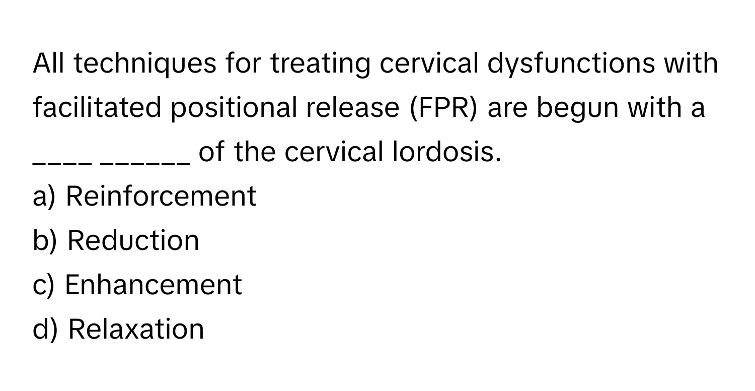 All techniques for treating cervical dysfunctions with facilitated positional release (FPR) are begun with a ____ ______ of the cervical lordosis.

a) Reinforcement 
b) Reduction 
c) Enhancement 
d) Relaxation