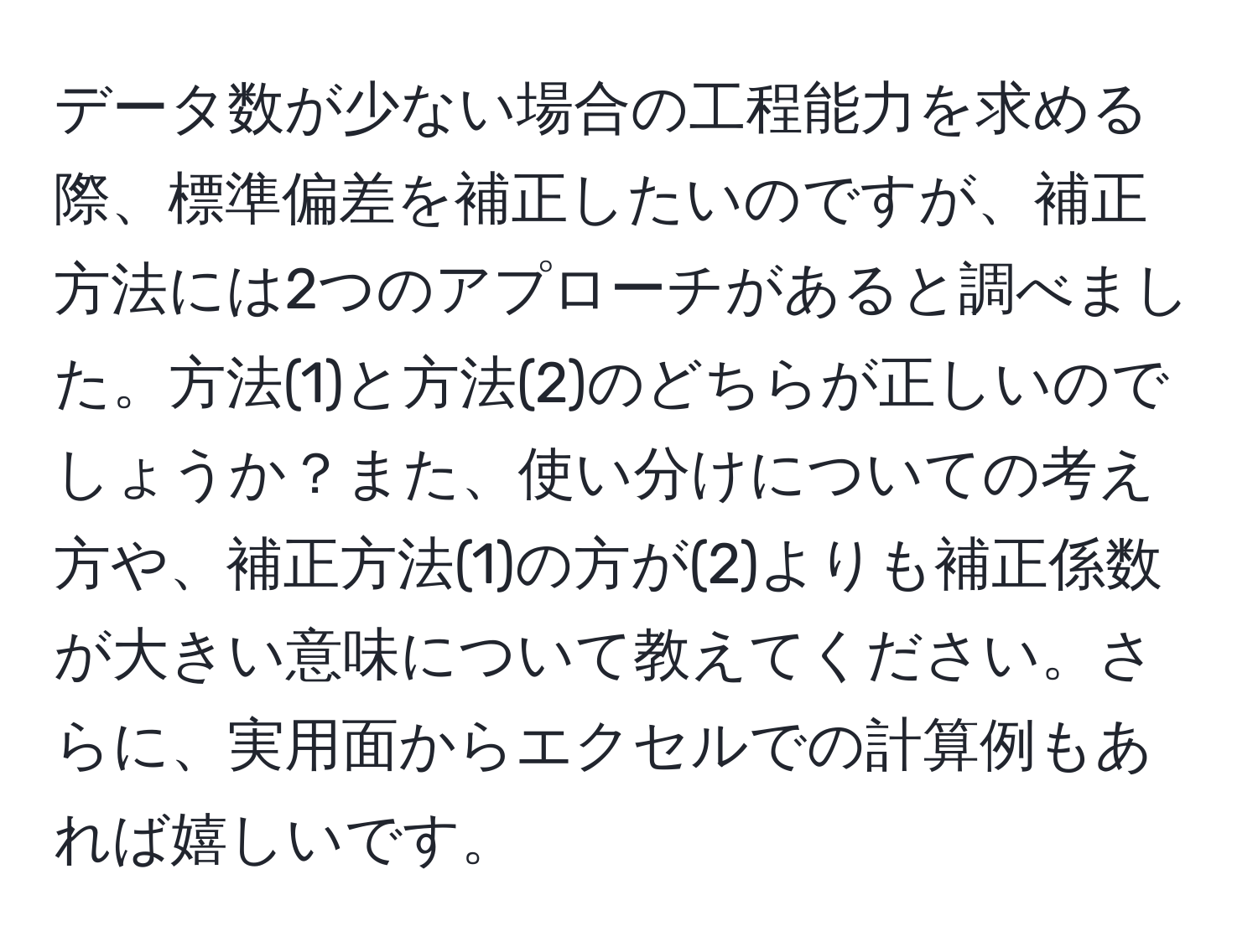 データ数が少ない場合の工程能力を求める際、標準偏差を補正したいのですが、補正方法には2つのアプローチがあると調べました。方法(1)と方法(2)のどちらが正しいのでしょうか？また、使い分けについての考え方や、補正方法(1)の方が(2)よりも補正係数が大きい意味について教えてください。さらに、実用面からエクセルでの計算例もあれば嬉しいです。