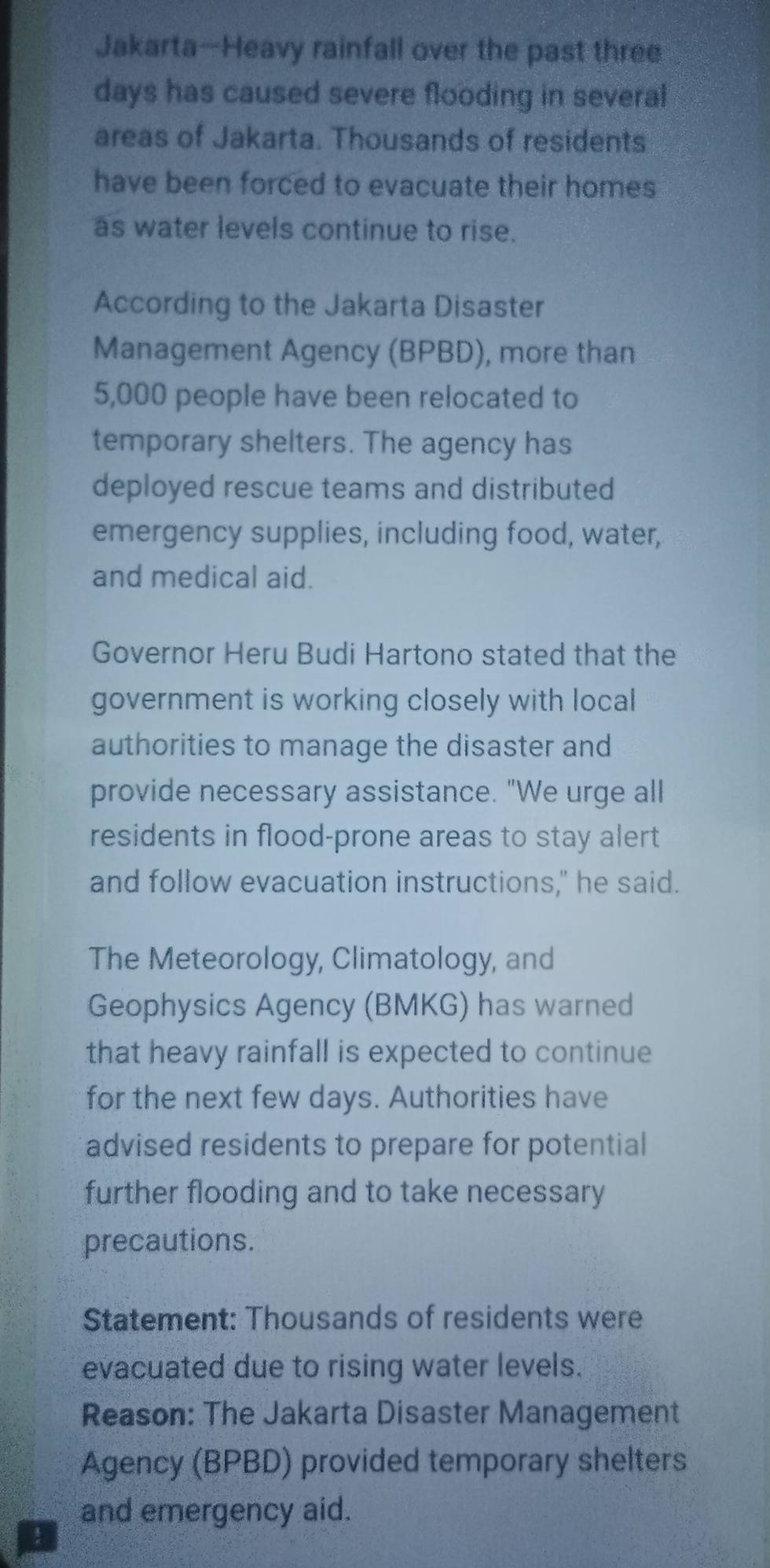 Jakarta-Heavy rainfall over the past three 
days has caused severe flooding in several 
areas of Jakarta. Thousands of residents 
have been forced to evacuate their homes 
as water levels continue to rise. 
According to the Jakarta Disaster 
Management Agency (BPBD), more than
5,000 people have been relocated to 
temporary shelters. The agency has 
deployed rescue teams and distributed 
emergency supplies, including food, water, 
and medical aid. 
Governor Heru Budi Hartono stated that the 
government is working closely with local 
authorities to manage the disaster and 
provide necessary assistance. "We urge all 
residents in flood-prone areas to stay alert 
and follow evacuation instructions," he said. 
The Meteorology, Climatology, and 
Geophysics Agency (BMKG) has warned 
that heavy rainfall is expected to continue 
for the next few days. Authorities have 
advised residents to prepare for potential 
further flooding and to take necessary 
precautions. 
Statement: Thousands of residents were 
evacuated due to rising water levels. 
Reason: The Jakarta Disaster Management 
Agency (BPBD) provided temporary shelters 
and emergency aid.