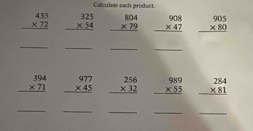 Calculate each product
beginarrayr 435 * 72 hline endarray beginarrayr 325 * 54 hline endarray beginarrayr 804 * 79 hline endarray beginarrayr 908 * 47 hline endarray beginarrayr 905 * 80 hline endarray
_ 
_ 
_ 
_
beginarrayr 394 * 71 hline endarray beginarrayr 977 * 45 hline endarray beginarrayr 256 * 32 hline endarray beginarrayr 989 * 55 hline endarray beginarrayr 284 * 81 hline endarray
_ 
_ 
_ 
_ 
_