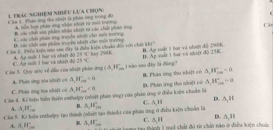 trác nghiệm nhiều lựa chọn:
Cân 1. Phán ứng thu nhiệt là phân ứng trong đỏ
(
A. hỗn hợp phản ứng nhận nhiệt từ môi trường.
B. các chất sản phẩm nhận nhiệt từ các chất phản ứng.
Câu
C. các chất phân ứng truyền nhiệt cho môi trường.
D. các chất sản phẩm truyền nhiệt cho môi trường.
Cầu 2. Điều kiện nào sau đây là điều kiện chuẩn đổi với chất khí?
A. Áp suất 1 bar và nhiệt độ 25°C hay 298K. B. Áp suất 1 bar và nhiệt độ 298K.
C. Áp suất 1 bar và nhiệt độ 25°C. D. Áp suất 1 bar và nhiệt độ 25K.
Câu 3. Quy ước về đấu của nhiệt phản img(△ _rH_(298)^o) nào sau đây là đúng?
A. Phân ứng tỏa nhiệt có △ _rH_(298)°>0. B. Phán ứng thu nhiệt có △ _rH_(298)^o<0.
C. Phân ứng tòa nhiệt có △ _rH_(298)^o<0. D. Phản ứng thu nhiệt có △ _rH_(298)^o=0.
Câu 4. Kí hiệu biến thiên enthalpy (nhiệt phản ứng) của phản ứng ở điều kiện chuẩn là
D. △ _iH
A. △ _rH_(298)^o
B. △ _fH_(298)°
C. △ _rH
Cầu 5. Kí hiệu enthalpy tạo thành (nhiệt tạo thành) của phán ứng ở điều kiện chuẩn là
A. △ _rH_(298)°
B. △ _fH_(298)^o
C. △ _rH
D. △ _fH
ật lượng tạo thành 1 mol chất đó từ chất nào ở điều kiện chuẩn