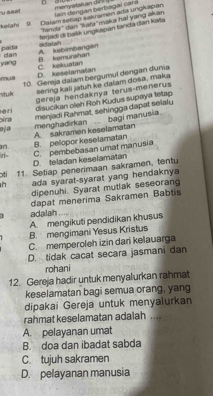 D. aib
u saat menyatakan n 
Iain dengan berbagai cara
kelahi 9. Dalam setiap sakramen ada ungkapan
'tanda" dan 'kata'' maka hal yang akan
terjadi di balik ungkapan tanda dan kata
pada adalah
dan
A. kebimbangan
yang B. kemurahan
C. kekuatan
D. keselamatan
10. Gereja dalam bergumul dengan dunia
mua
ntuk sering kali jatuh ke dalam dosa, maka
gereja hendaknya terus-menerus
eri disucikan oleh Roh Kudus supaya tetap
bira menjadi Rahmat, sehingga dapat selalu
eja menghadirkan ... bagi manusia.
A. sakramen keselamatan
an. B. pelopor keselamatan
iri- C. pembebasan umat manusia
D. teladan keselamatan
ɔti 11. Setiap penerimaan sakramen, tentu
h ada syarat-syarat yang hendaknya
dipenuhi. Syarat mutlak seseorang
dapat menerima Sakramen Babtis
a adalah
A. mengikuti pendidikan khusus
B. mengimani Yesus Kristus
C. memperoleh izin dari kelauarga
D. tidak cacat secara jasmani dan
rohani
12. Gereja hadir untuk menyalurkan rahmat
keselamatan bagi semua orang, yang
dipakai Gereja untuk menyalurkan
rahmat keselamatan adalah ....
A. pelayanan umat
B. doa dan ibadat sabda
C. tujuh sakramen
D. pelayanan manusia