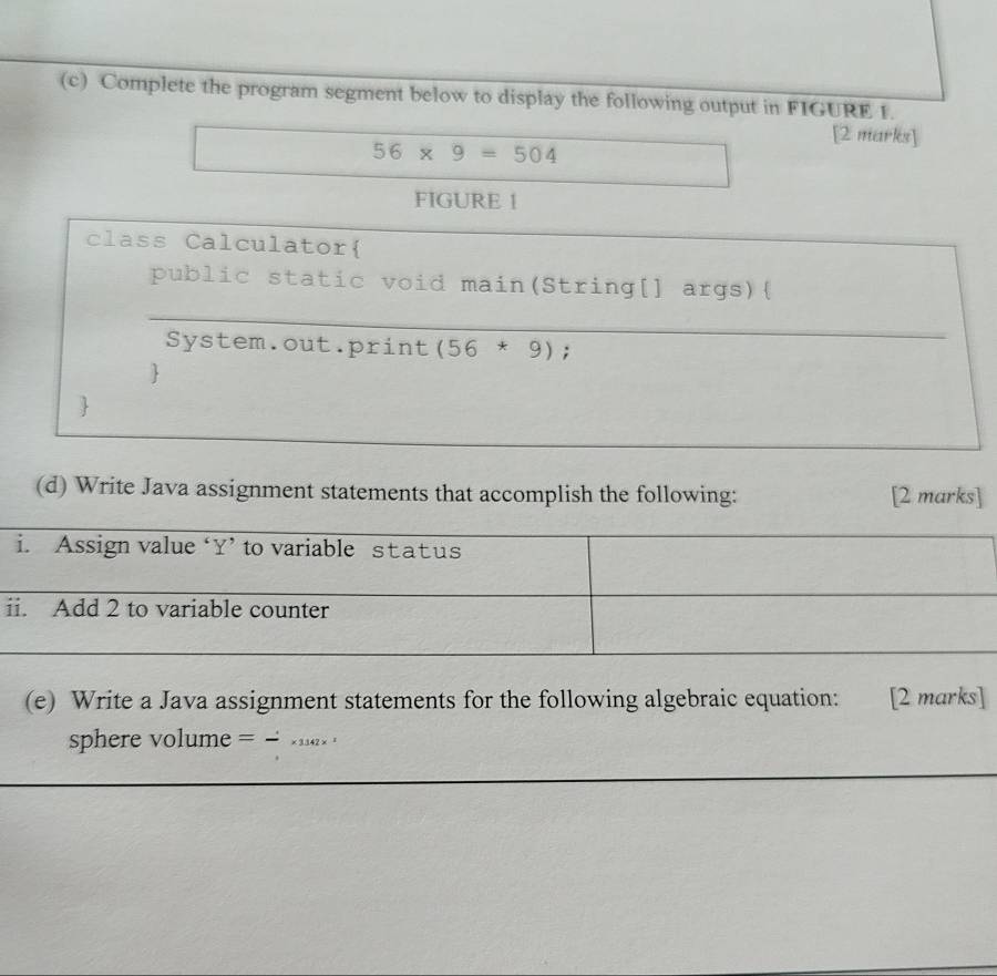 Complete the program segment below to display the following output in FIGURE 1. 
[2 marks]
56* 9=504
FIGURE 1 
class Calculator 
public static void main(String[] args) 
_ 
_ 
System.out.print (56*9); 
 
 
(d) Write Java assignment statements that accomplish the following: [2 marks] 
i 
(e) Write a Java assignment statements for the following algebraic equation: [2 marks] 
sphere volume = . _1