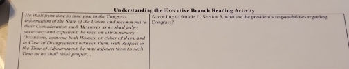 He shall from time to time give to the Congress Understanding the Exccutive Branch Reading Activity 
Information of the State of the Union, and recommend to Acconding to Article U. Section 3, what are the president's respunabilities regarding 
their Consideration such Measures as he shall judge Congress? 
necessary and expedient; he may, on extraondinary 
Occasions, convene both Houses, or either of them, and 
in Case of Disagreement between them, with Respect to 
Time as he shall think proper ... the Tome of Adjournment, he may adjourn them to such