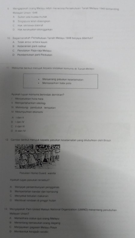 Mengapakah orang Melayu lebih menerima Persekutuan Tanah Melayu 1948 berbanding
Malayan Union 1946
A Sultan ada kuasa mufiak
B Singapura telah diasingkan
C Hak istimewa diktiraf
D Hak kerakyatan dilonggarkan
10. Bagaimanakah Persekutuan Tanah Melayu 1948 berjaya dibentuk?
A Tolak ansur antara kaum
B Keberanian parti radikal
C Penolakan Raja-raja Melayu
D Pembentukan parti Perikatan
1: Makiumat benkut merujuk kepada tindakan kornunis di Tanah Melayu
Menyerang pasukan keselamatan
Mensasarkan balai polis
Apakah tujuan komunis bertindak demikian?
Menceluskan hura-hara
II Mempertahankan ideologi
III Melindungi penduduk (empatan
IV. Melumpuhkan ekonomi
A i dan ll
B I dan IV
C ll dan II
D Ill dan IV
12 Gambar berkut merujuk kepada pasukan keselamatan yang ditubuhkan oleh British
Pasukan Home Guard wanita
Apakah tugas pasukan tersebut?
A Menjejak persembunyian pengganas
B Mempertahan bandar dan kampung
C Menyekat bekafan makanan
D Membuat rondaan di pinggir hutan
13. Mengapakah Parti United Malays National Organization (UMNO) menentang penubuhan
Malayan Union?
A Memelihara status quo orang Melayu
B Menentang kemasukan orang dagang
C Menjayakan gagasan Melayu Raya
D Membentuk kerajaán sendiri