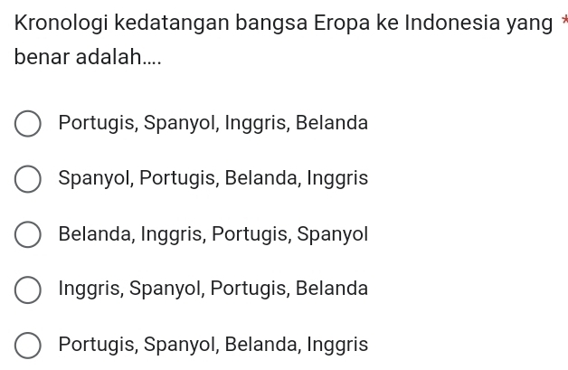 Kronologi kedatangan bangsa Eropa ke Indonesia yang *
benar adalah....
Portugis, Spanyol, Inggris, Belanda
Spanyol, Portugis, Belanda, Inggris
Belanda, Inggris, Portugis, Spanyol
Inggris, Spanyol, Portugis, Belanda
Portugis, Spanyol, Belanda, Inggris