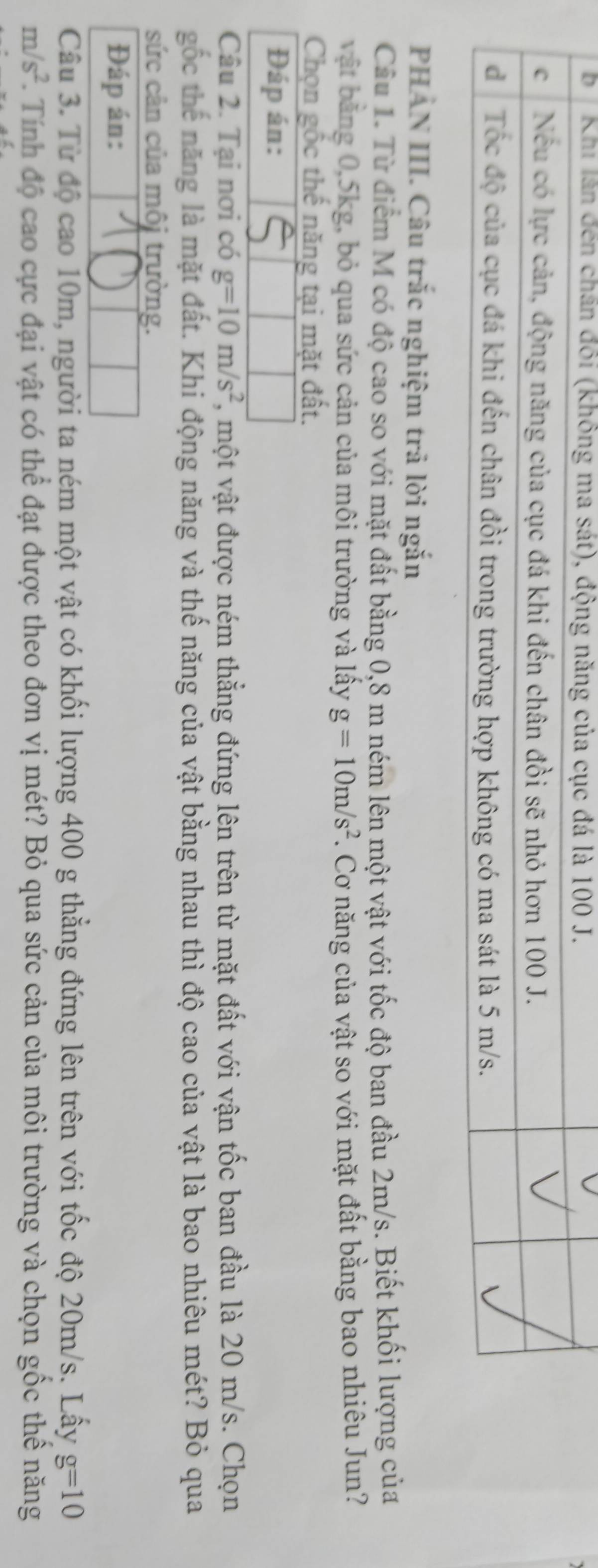 PHAN III. Câu trắc nghiệm trả lời ngắn 
Cầu 1. Từ điểm M có độ cao so với mặt đất bằng 0,8 m ném lên một vật với tốc độ ban đầu 2m/s. Biết khối lượng của 
vật bằng 0, 5kg, bỏ qua sức cản của môi trường và lấy g=10m/s^2. Cơ năng của vật so với mặt đất bằng bao nhiêu Jun? 
Chọn gốc thế năng tại mặt đất. 
Đáp án: 
Câu 2. Tại nơi có g=10m/s^2 , một vật được ném thẳng đứng lên trên từ mặt đất với vận tốc ban đầu là 20 m/s. Chọn 
gốc thế năng là mặt đất. Khi động năng và thế năng của vật bằng nhau thì độ cao của vật là bao nhiêu mét? Bỏ qua 
sức cản của môi trường. 
Đáp án: 
Câu 3. Từ độ cao 10m, người ta ném một vật có khối lượng 400 g thẳng đứng lên trên với tốc độ 20m/s. Lấy g=10
m/s^2 F. Tính độ cao cực đại vật có thể đạt được theo đơn vị mét? Bỏ qua sức cản của môi trường và chọn gốc thể năng
