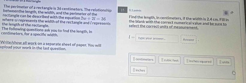 meter of a Rectangle 
The perimeter of a rectangle is 36 centimeters. The relationship 15 0.1 points 
betweenthe length, the width, and the perimeter of the 
rectangle can be described with the equation 2w+2l=36 Find the length, in centimeters, if the width is 2.4 cm. Fill in 
where w represents the width of the rectangle and ζ represents the blank with the correct numerical value and be sure to 
the length of the rectangle. select the correct units of measurement. 
The following questions ask you to find the length, in
centimeters, for a specifc width. type your answer... Answer
l=
Write/show all work on a separate sheet of paper. You will 
upload your work in the last question. 
[ centimeters cubic feet inches squared units
inches