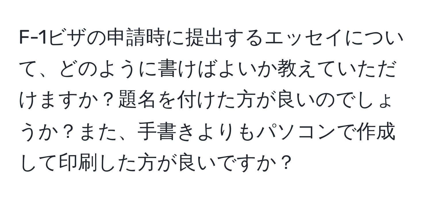 F-1ビザの申請時に提出するエッセイについて、どのように書けばよいか教えていただけますか？題名を付けた方が良いのでしょうか？また、手書きよりもパソコンで作成して印刷した方が良いですか？