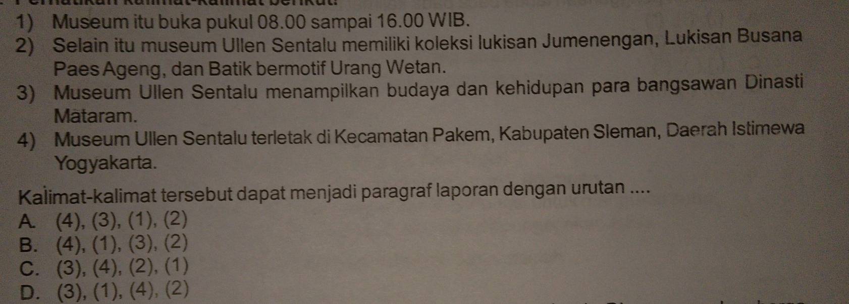 Museum itu buka pukul 08.00 sampai 16.00 WIB.
2) Selain itu museum Ullen Sentalu memiliki koleksi lukisan Jumenengan, Lukisan Busana
Paes Ageng, dan Batik bermotif Urang Wetan.
3) Museum Ullen Sentalu menampilkan budaya dan kehidupan para bangsawan Dinasti
Mataram.
4) Museum Ullen Sentalu terletak di Kecamatan Pakem, Kabupaten Sleman, Daerah Istimewa
Yogyakarta.
Kalimat-kalimat tersebut dapat menjadi paragraf laporan dengan urutan ....
A. (4), (3), (1), (2)
B. (4) a (1 ),( 3 , (2)
C. (3), (4), (2), (1)
D. (3), (1), (4), (2)