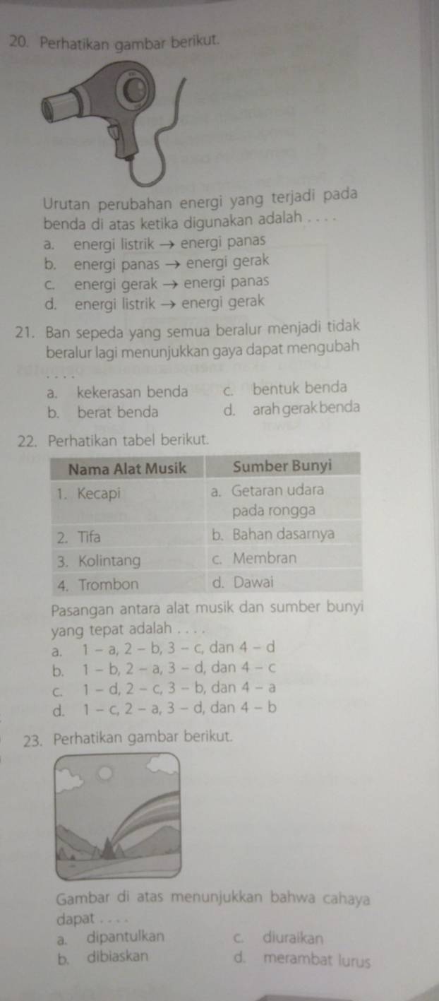 Perhatikan gambar berikut.
Urutan perubahan energi yang terjadi pada
benda di atas ketika digunakan adalah . . . .
a. energi listrik→ energi panas
b. energi panas → energi gerak
c. energi gerak → energi panas
d. energi listrik → energi gerak
21. Ban sepeda yang semua beralur menjadi tidak
beralur lagi menunjukkan gaya dapat mengubah
a. kekerasan benda c. bentuk benda
b. berat benda d. arah gerak benda
22. Perhatikan tabel berikut.
Pasangan antara alat musik dan sumber bunyi
yang tepat adalah . . . .
a. 1-a, 2-b, 3-c, dan 4-d
b. 1-b, 2-a, 3-d , dan 4-c
C. 1-d, 2-c, 3-b , dan 4-a
d. 1-c, 2-a, 3-d , dan 4-b
23. Perhatikan gambar berikut.
Gambar di atas menunjukkan bahwa cahaya
dapat . . . .
a. dipantulkan c. diuraikan
b. dibiaskan d. merambat lurus